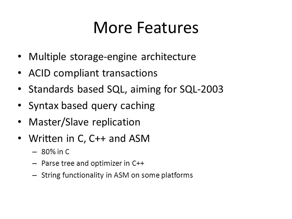 More Features • Multiple storage-engine architecture • ACID compliant transactions • Standards based SQL, aiming for SQL-2003 • Syntax based query caching • Master/Slave replication • Written in C, C++ and ASM – 80% in C – Parse tree and optimizer in C++ – String functionality in ASM on some platforms