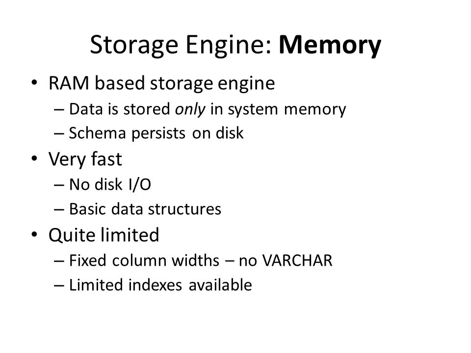 Storage Engine: Memory • RAM based storage engine – Data is stored only in system memory – Schema persists on disk • Very fast – No disk I/O – Basic data structures • Quite limited – Fixed column widths – no VARCHAR – Limited indexes available