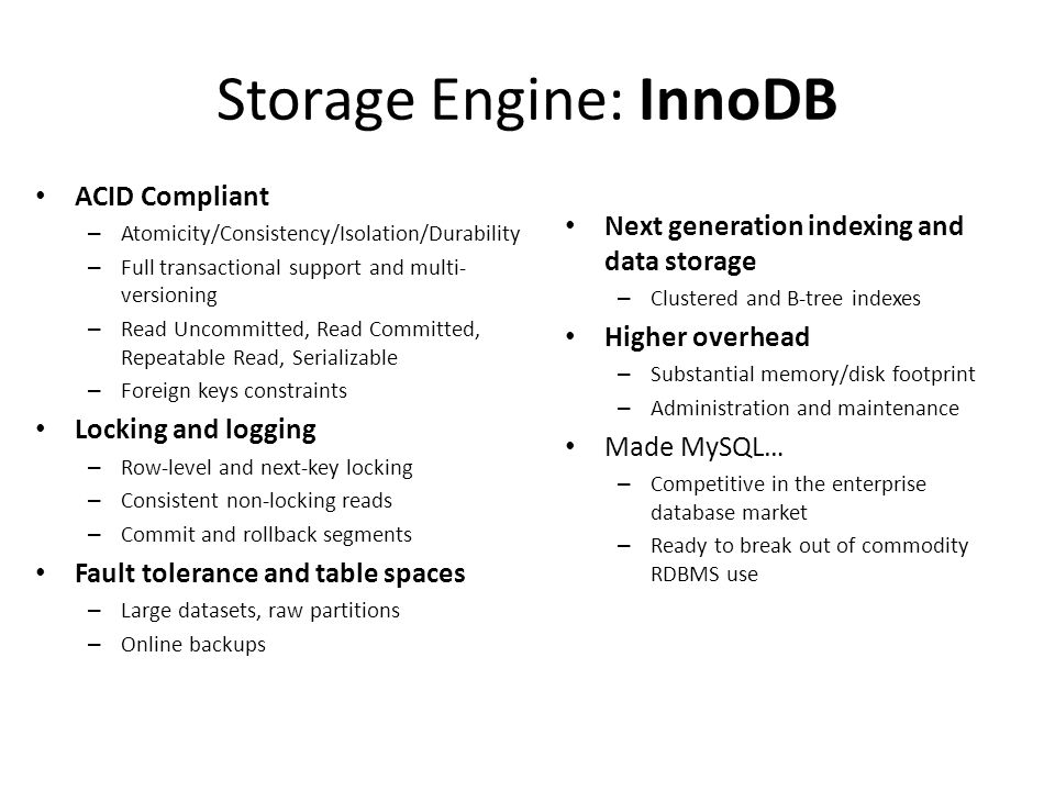 Storage Engine: InnoDB • ACID Compliant – Atomicity/Consistency/Isolation/Durability – Full transactional support and multi- versioning – Read Uncommitted, Read Committed, Repeatable Read, Serializable – Foreign keys constraints • Locking and logging – Row-level and next-key locking – Consistent non-locking reads – Commit and rollback segments • Fault tolerance and table spaces – Large datasets, raw partitions – Online backups • Next generation indexing and data storage – Clustered and B-tree indexes • Higher overhead – Substantial memory/disk footprint – Administration and maintenance • Made MySQL… – Competitive in the enterprise database market – Ready to break out of commodity RDBMS use