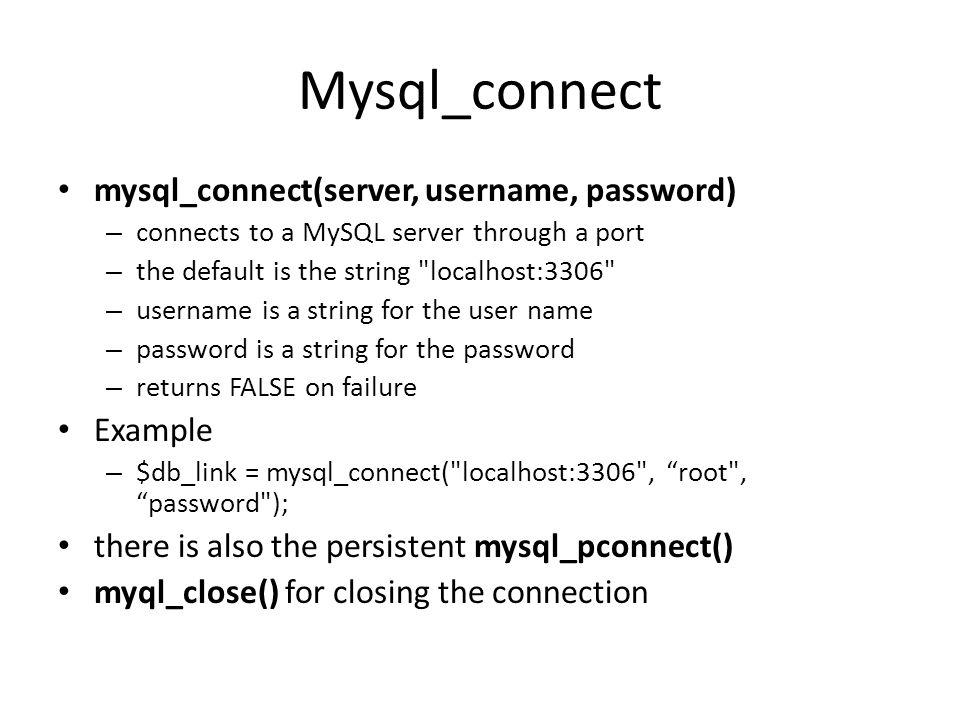 Mysql_connect • mysql_connect(server, username, password) – connects to a MySQL server through a port – the default is the string localhost:3306 – username is a string for the user name – password is a string for the password – returns FALSE on failure • Example – $db_link = mysql_connect( localhost:3306 , root , password ); • there is also the persistent mysql_pconnect() • myql_close() for closing the connection