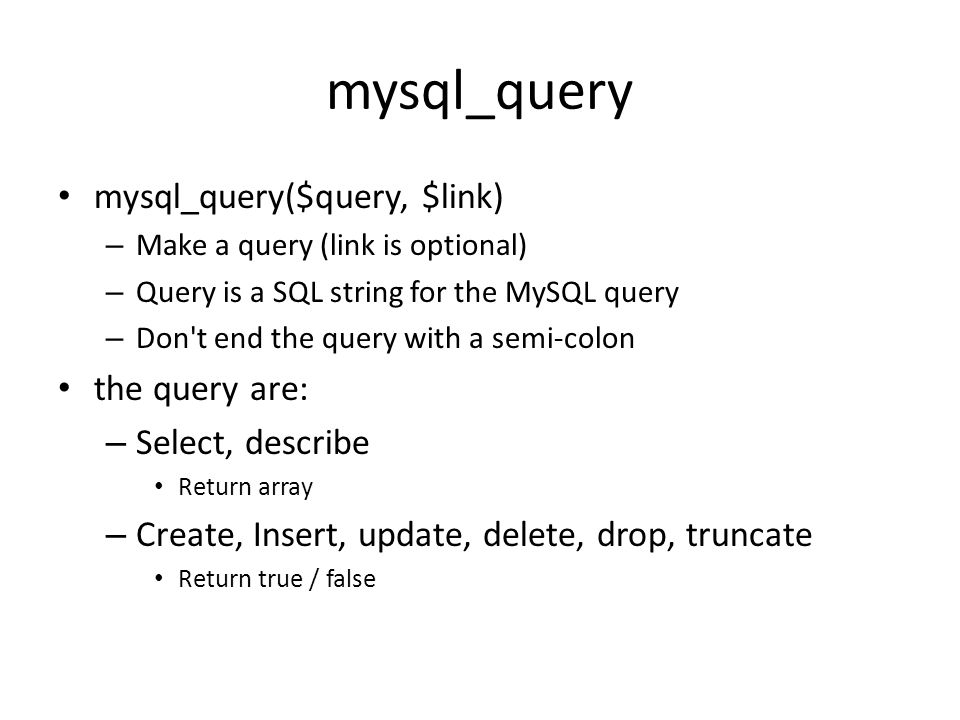 mysql_query • mysql_query($query, $link) – Make a query (link is optional) – Query is a SQL string for the MySQL query – Don t end the query with a semi-colon • the query are: – Select, describe • Return array – Create, Insert, update, delete, drop, truncate • Return true / false