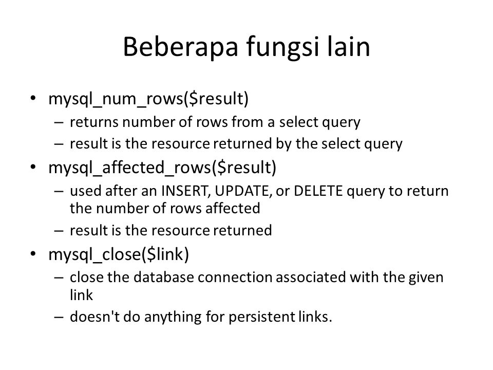 Beberapa fungsi lain • mysql_num_rows($result) – returns number of rows from a select query – result is the resource returned by the select query • mysql_affected_rows($result) – used after an INSERT, UPDATE, or DELETE query to return the number of rows affected – result is the resource returned • mysql_close($link) – close the database connection associated with the given link – doesn t do anything for persistent links.