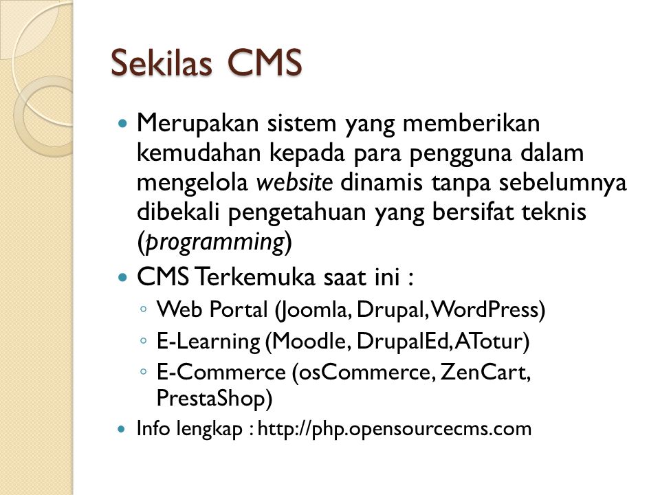 Sekilas CMS  Merupakan sistem yang memberikan kemudahan kepada para pengguna dalam mengelola website dinamis tanpa sebelumnya dibekali pengetahuan yang bersifat teknis (programming)  CMS Terkemuka saat ini : ◦ Web Portal (Joomla, Drupal, WordPress) ◦ E-Learning (Moodle, DrupalEd, ATotur) ◦ E-Commerce (osCommerce, ZenCart, PrestaShop)  Info lengkap :