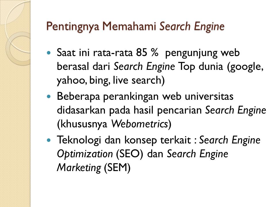 Pentingnya Memahami Search Engine  Saat ini rata-rata 85 % pengunjung web berasal dari Search Engine Top dunia (google, yahoo, bing, live search)  Beberapa perankingan web universitas didasarkan pada hasil pencarian Search Engine (khususnya Webometrics)  Teknologi dan konsep terkait : Search Engine Optimization (SEO) dan Search Engine Marketing (SEM)