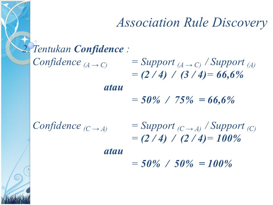Association Rule Discovery 2.Tentukan Confidence : Confidence (A → C) = Support (A → C) / Support (A) = (2 / 4) / (3 / 4)= 66,6% atau = 50% / 75% = 66,6% Confidence (C → A) = Support (C → A) / Support (C) = (2 / 4) / (2 / 4)= 100% atau = 50% / 50% = 100%