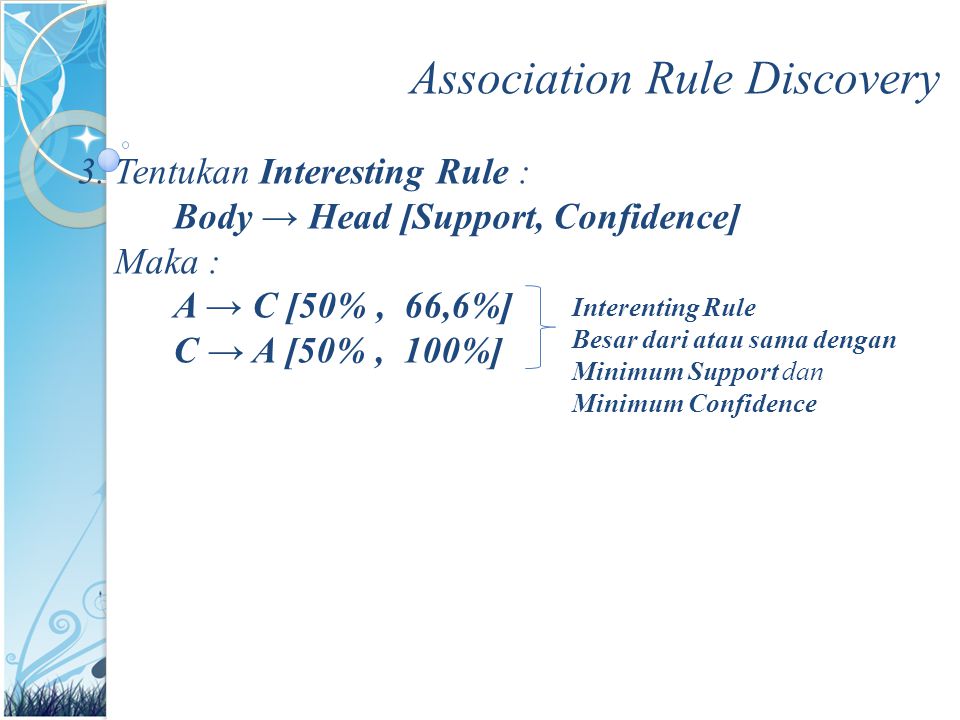 Association Rule Discovery 3.Tentukan Interesting Rule : Body → Head [Support, Confidence] Maka : A → C [50%, 66,6%] C → A [50%, 100%] Interenting Rule Besar dari atau sama dengan Minimum Support dan Minimum Confidence