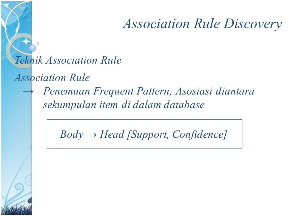 Association Rule Discovery Teknik Association Rule Association Rule →Penemuan Frequent Pattern, Asosiasi diantara sekumpulan item di dalam database Body → Head [Support, Confidence]
