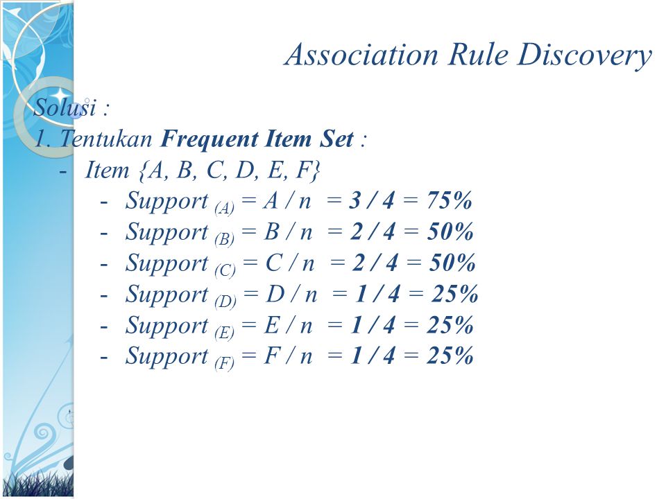 Association Rule Discovery Solusi : 1.Tentukan Frequent Item Set : -Item {A, B, C, D, E, F} -Support (A) = A / n = 3 / 4 = 75% -Support (B) = B / n = 2 / 4 = 50% -Support (C) = C / n = 2 / 4 = 50% -Support (D) = D / n = 1 / 4 = 25% -Support (E) = E / n = 1 / 4 = 25% -Support (F) = F / n = 1 / 4 = 25%