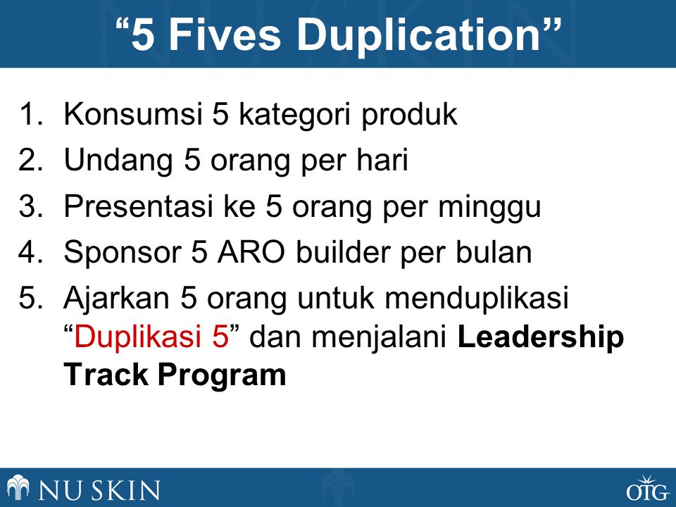 1.Konsumsi 5 kategori produk 2.Undang 5 orang per hari 3.Presentasi ke 5 orang per minggu 4.Sponsor 5 ARO builder per bulan 5.Ajarkan 5 orang untuk menduplikasi Duplikasi 5 dan menjalani Leadership Track Program 5 Fives Duplication