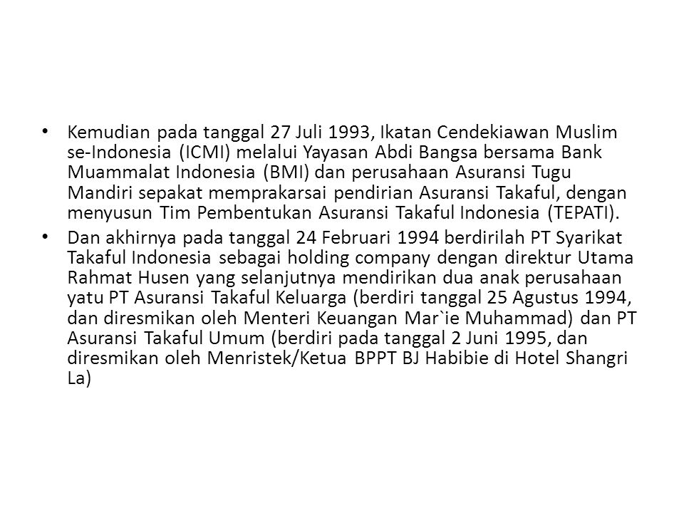 • Kemudian pada tanggal 27 Juli 1993, Ikatan Cendekiawan Muslim se-Indonesia (ICMI) melalui Yayasan Abdi Bangsa bersama Bank Muammalat Indonesia (BMI) dan perusahaan Asuransi Tugu Mandiri sepakat memprakarsai pendirian Asuransi Takaful, dengan menyusun Tim Pembentukan Asuransi Takaful Indonesia (TEPATI).