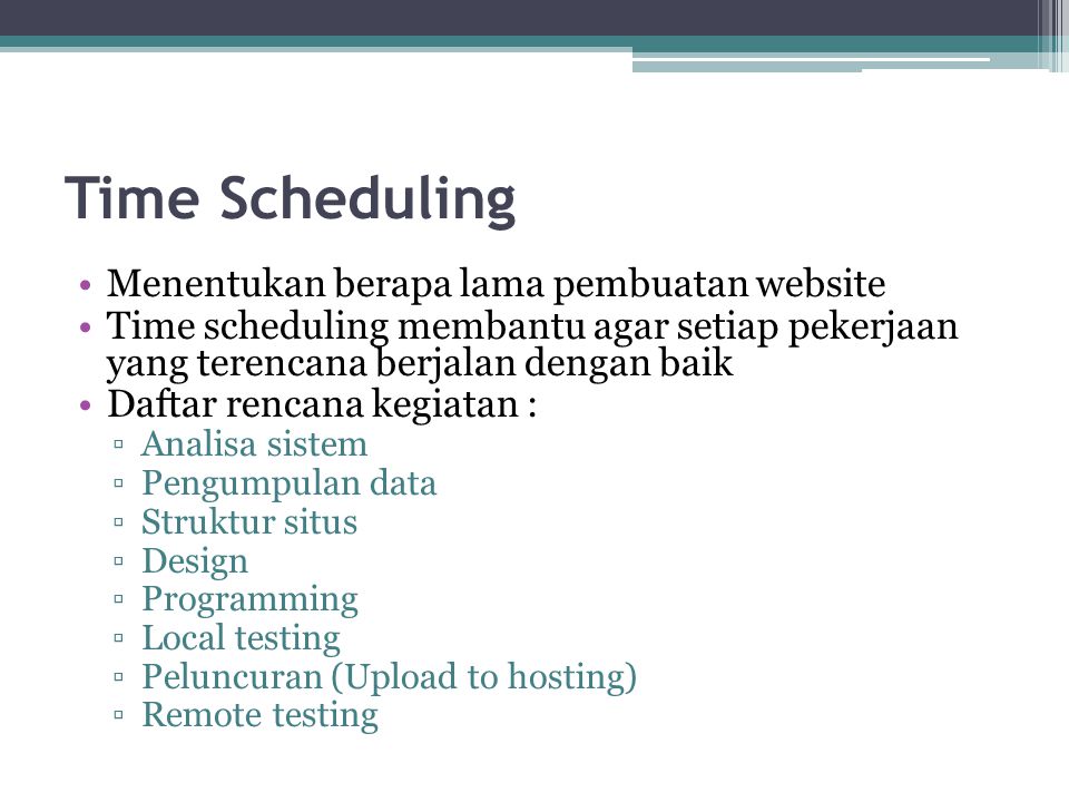Time Scheduling •Menentukan berapa lama pembuatan website •Time scheduling membantu agar setiap pekerjaan yang terencana berjalan dengan baik •Daftar rencana kegiatan : ▫Analisa sistem ▫Pengumpulan data ▫Struktur situs ▫Design ▫Programming ▫Local testing ▫Peluncuran (Upload to hosting) ▫Remote testing