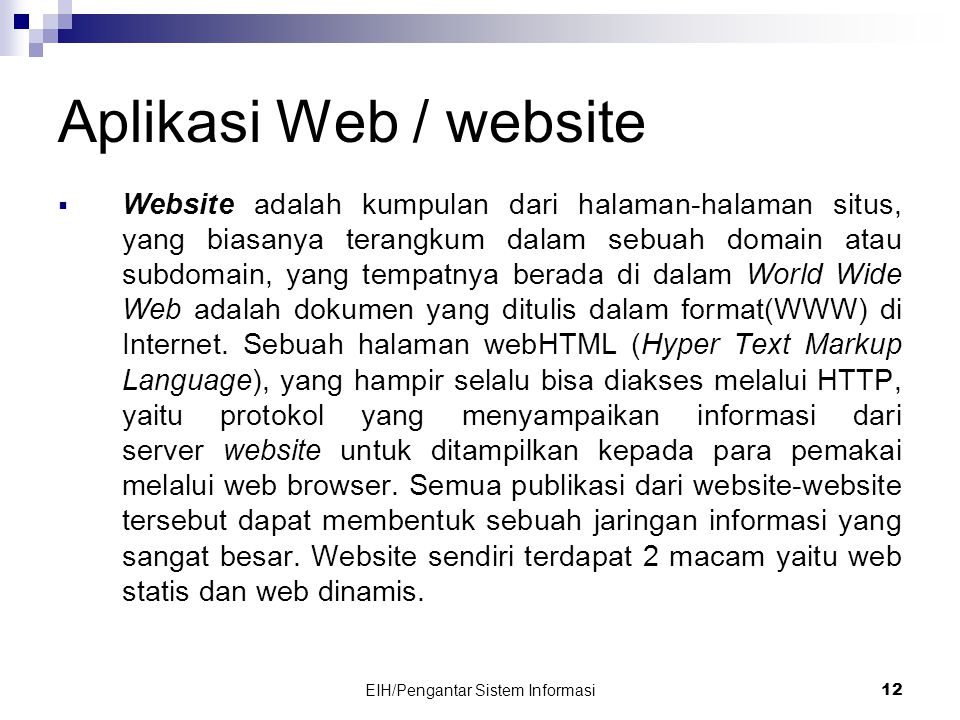 EIH/Pengantar Sistem Informasi 12 Aplikasi Web / website  Website adalah kumpulan dari halaman-halaman situs, yang biasanya terangkum dalam sebuah domain atau subdomain, yang tempatnya berada di dalam World Wide Web adalah dokumen yang ditulis dalam format(WWW) di Internet.