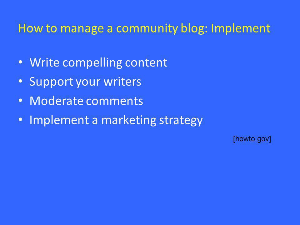 How to manage a community blog: Implement • Write compelling content • Support your writers • Moderate comments • Implement a marketing strategy [howto.gov]