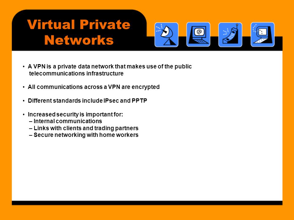 Virtual Private Networks • A VPN is a private data network that makes use of the public telecommunications infrastructure • All communications across a VPN are encrypted • Different standards include IPsec and PPTP • Increased security is important for: – Internal communications – Links with clients and trading partners – Secure networking with home workers