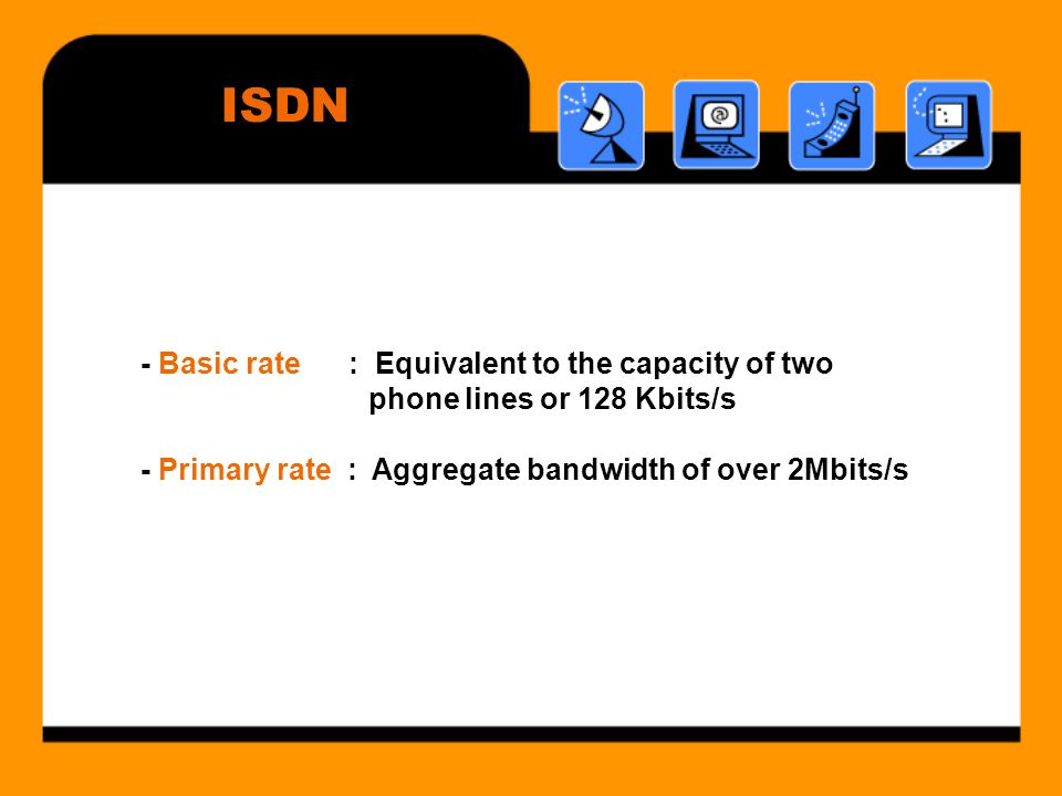 ISDN - Basic rate : Equivalent to the capacity of two phone lines or 128 Kbits/s - Primary rate : Aggregate bandwidth of over 2Mbits/s