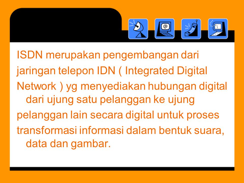 ISDN merupakan pengembangan dari jaringan telepon IDN ( Integrated Digital Network ) yg menyediakan hubungan digital dari ujung satu pelanggan ke ujung pelanggan lain secara digital untuk proses transformasi informasi dalam bentuk suara, data dan gambar.