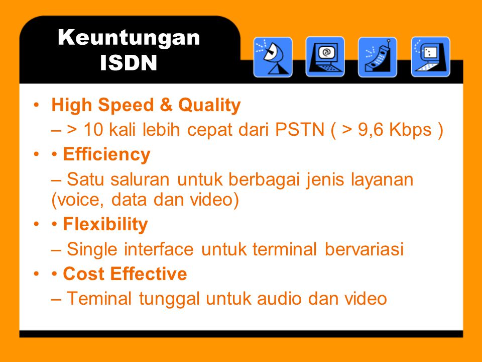 Keuntungan ISDN •High Speed & Quality – > 10 kali lebih cepat dari PSTN ( > 9,6 Kbps ) •• Efficiency – Satu saluran untuk berbagai jenis layanan (voice, data dan video) •• Flexibility – Single interface untuk terminal bervariasi •• Cost Effective – Teminal tunggal untuk audio dan video