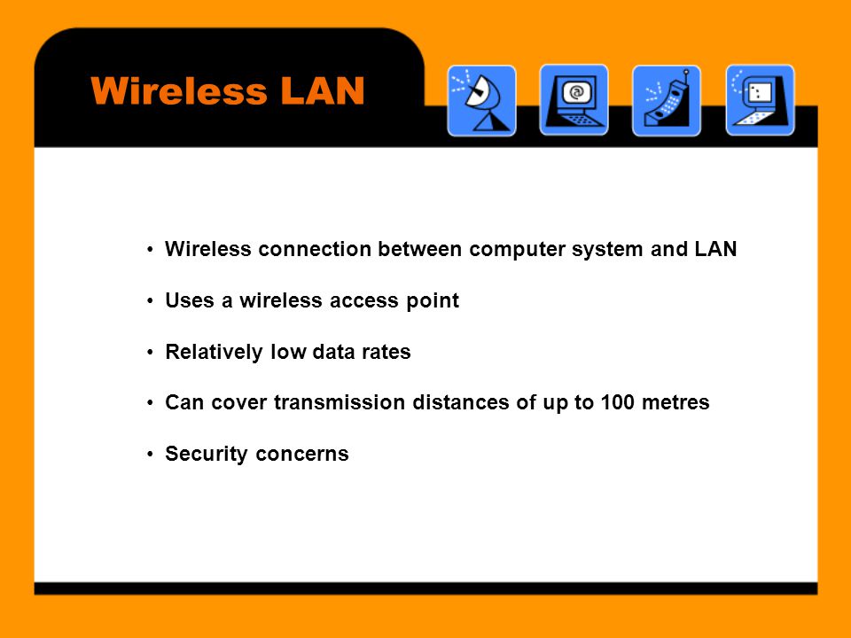 Wireless LAN • Wireless connection between computer system and LAN • Uses a wireless access point • Relatively low data rates • Can cover transmission distances of up to 100 metres • Security concerns