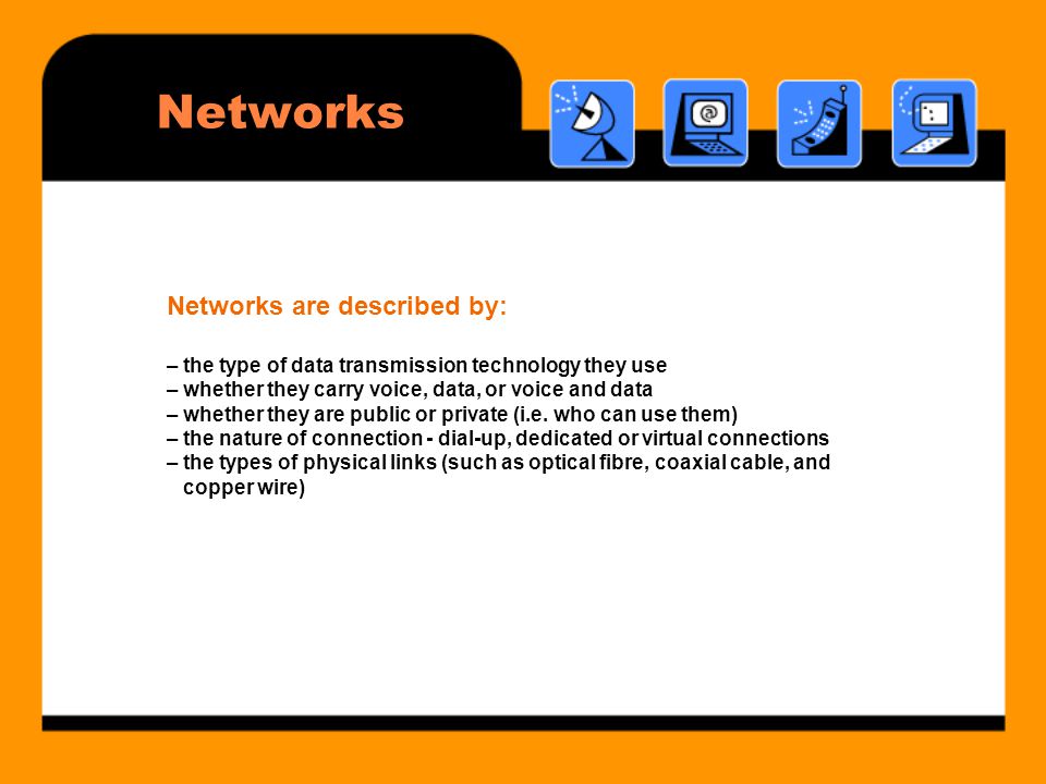 Networks Networks are described by: – the type of data transmission technology they use – whether they carry voice, data, or voice and data – whether they are public or private (i.e.