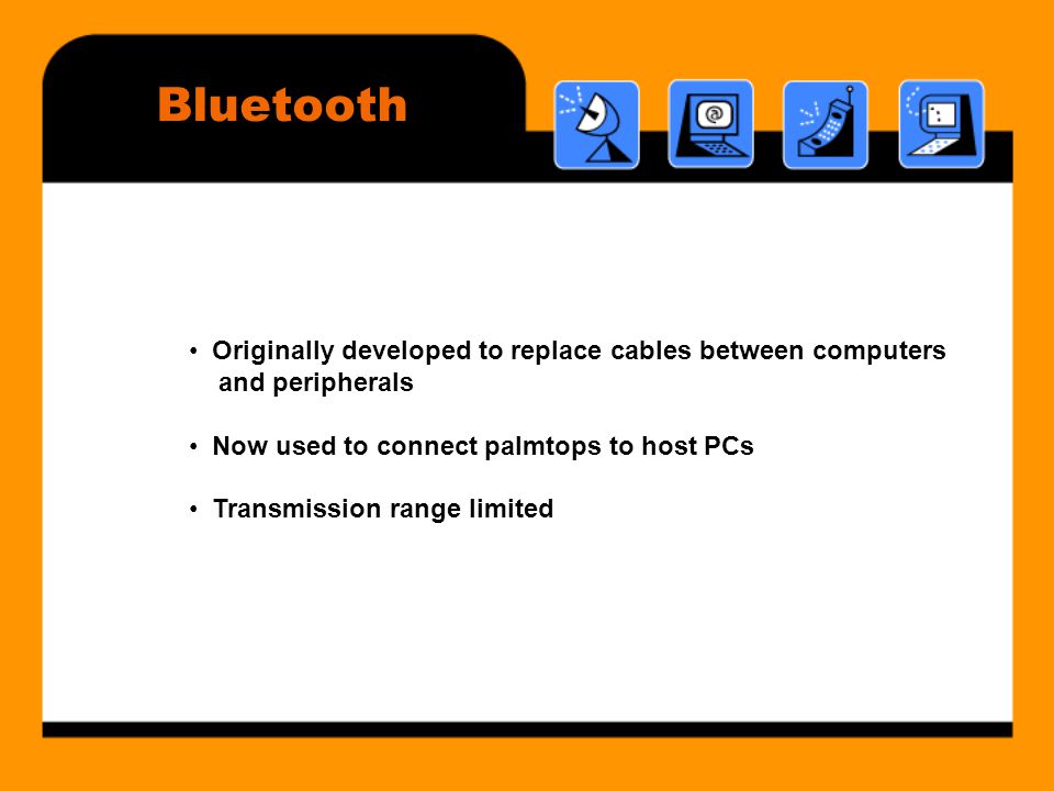 Bluetooth • Originally developed to replace cables between computers and peripherals • Now used to connect palmtops to host PCs • Transmission range limited