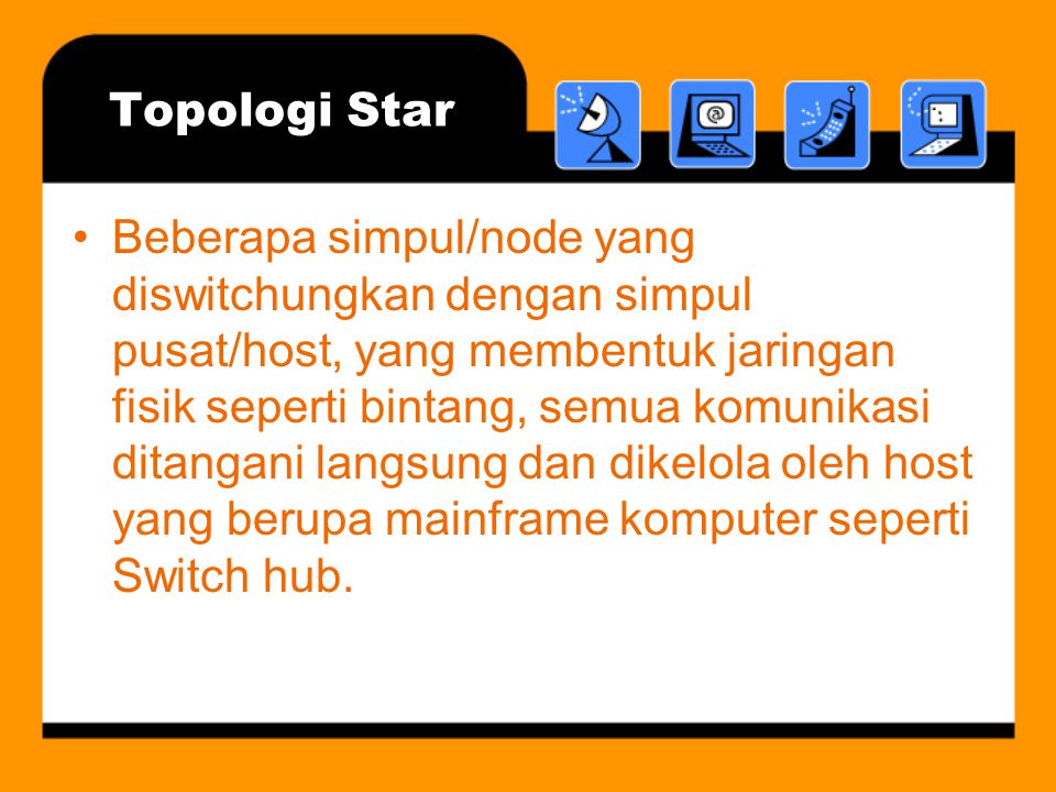 Topologi Star •Beberapa simpul/node yang diswitchungkan dengan simpul pusat/host, yang membentuk jaringan fisik seperti bintang, semua komunikasi ditangani langsung dan dikelola oleh host yang berupa mainframe komputer seperti Switch hub.
