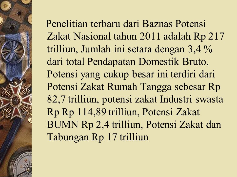 Penelitian terbaru dari Baznas Potensi Zakat Nasional tahun 2011 adalah Rp 217 trilliun, Jumlah ini setara dengan 3,4 % dari total Pendapatan Domestik Bruto.