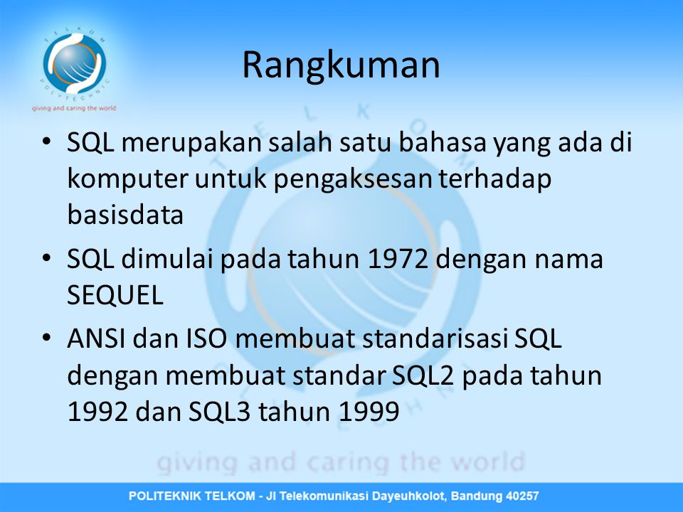 Rangkuman • SQL merupakan salah satu bahasa yang ada di komputer untuk pengaksesan terhadap basisdata • SQL dimulai pada tahun 1972 dengan nama SEQUEL • ANSI dan ISO membuat standarisasi SQL dengan membuat standar SQL2 pada tahun 1992 dan SQL3 tahun 1999
