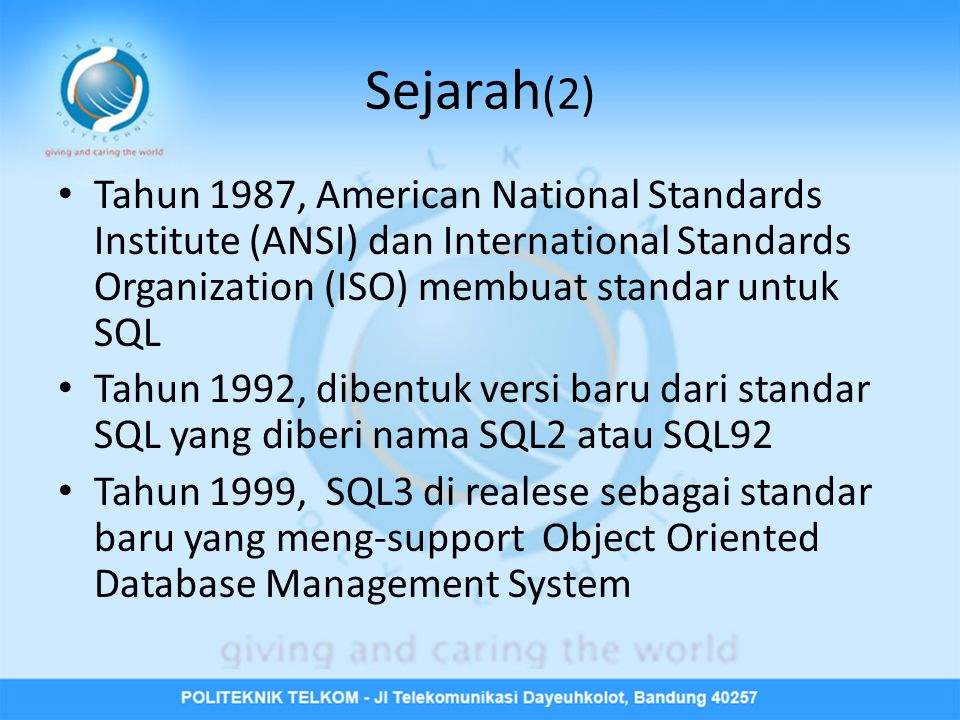Sejarah (2) • Tahun 1987, American National Standards Institute (ANSI) dan International Standards Organization (ISO) membuat standar untuk SQL • Tahun 1992, dibentuk versi baru dari standar SQL yang diberi nama SQL2 atau SQL92 • Tahun 1999, SQL3 di realese sebagai standar baru yang meng-support Object Oriented Database Management System