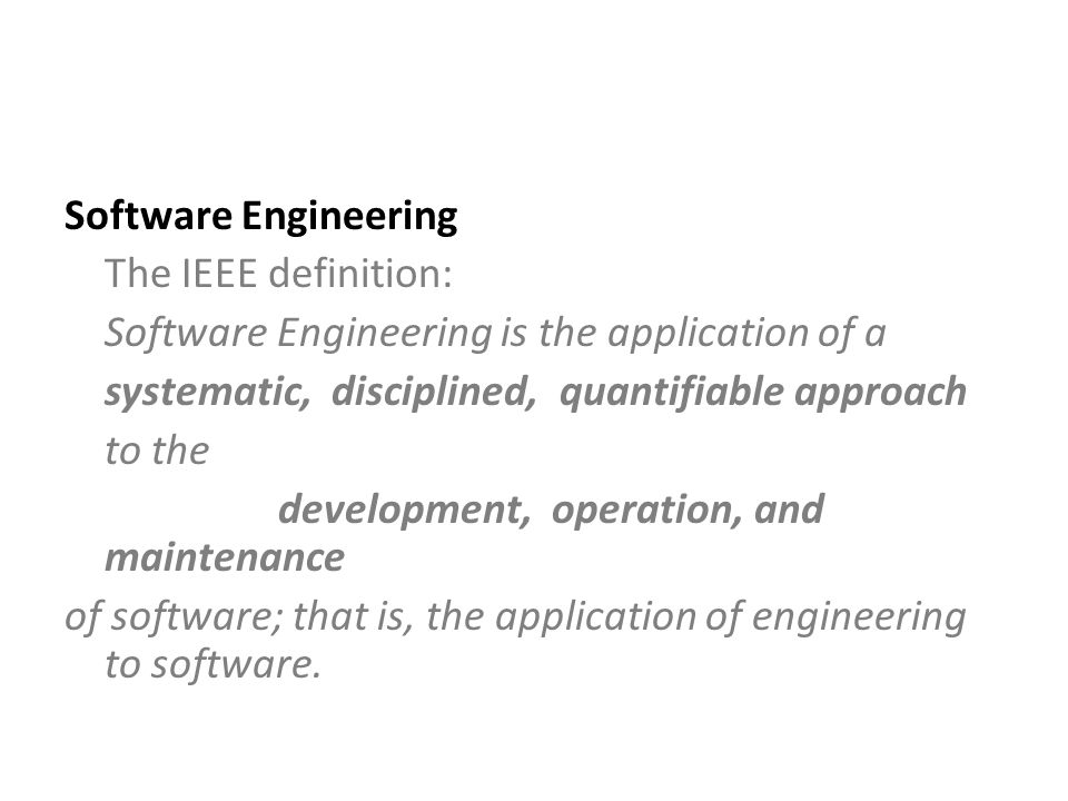Software Engineering The IEEE definition: Software Engineering is the application of a systematic, disciplined, quantifiable approach to the development, operation, and maintenance of software; that is, the application of engineering to software.