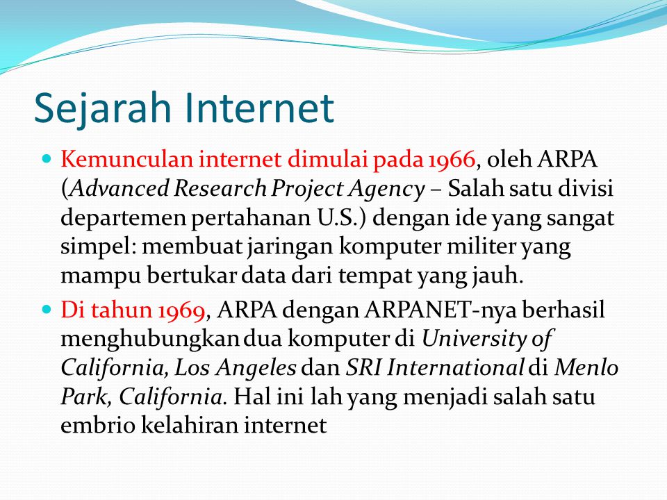 Sejarah Internet  Kemunculan internet dimulai pada 1966, oleh ARPA (Advanced Research Project Agency – Salah satu divisi departemen pertahanan U.S.) dengan ide yang sangat simpel: membuat jaringan komputer militer yang mampu bertukar data dari tempat yang jauh.