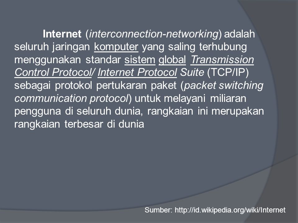 Internet (interconnection-networking) adalah seluruh jaringan komputer yang saling terhubung menggunakan standar sistem global Transmission Control Protocol/ Internet Protocol Suite (TCP/IP) sebagai protokol pertukaran paket (packet switching communication protocol) untuk melayani miliaran pengguna di seluruh dunia, rangkaian ini merupakan rangkaian terbesar di dunia Sumber: