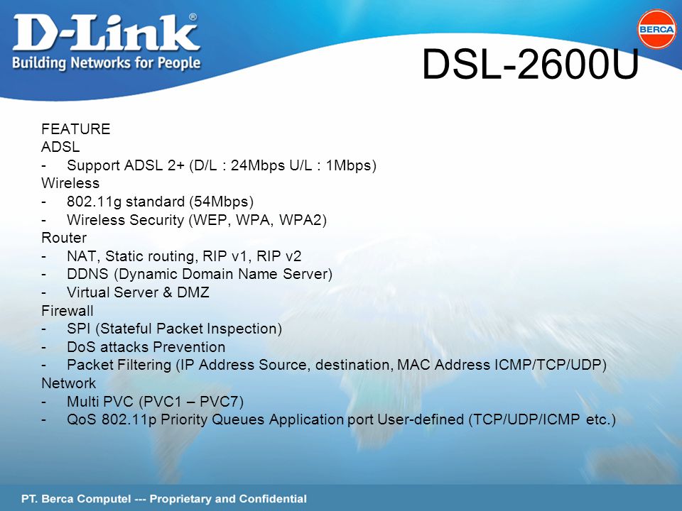 Page 6 of 62 DSL-2600U FEATURE ADSL -Support ADSL 2+ (D/L : 24Mbps U/L : 1Mbps) Wireless g standard (54Mbps) -Wireless Security (WEP, WPA, WPA2) Router -NAT, Static routing, RIP v1, RIP v2 -DDNS (Dynamic Domain Name Server) -Virtual Server & DMZ Firewall -SPI (Stateful Packet Inspection) -DoS attacks Prevention -Packet Filtering (IP Address Source, destination, MAC Address ICMP/TCP/UDP) Network -Multi PVC (PVC1 – PVC7) -QoS p Priority Queues Application port User-defined (TCP/UDP/ICMP etc.)