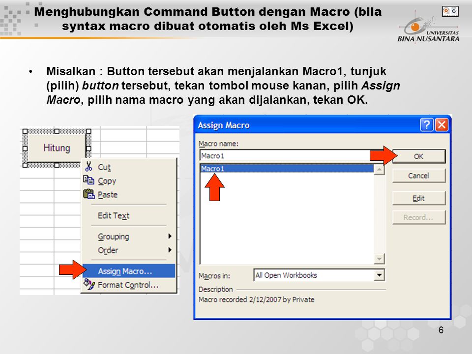 6 •Misalkan : Button tersebut akan menjalankan Macro1, tunjuk (pilih) button tersebut, tekan tombol mouse kanan, pilih Assign Macro, pilih nama macro yang akan dijalankan, tekan OK.