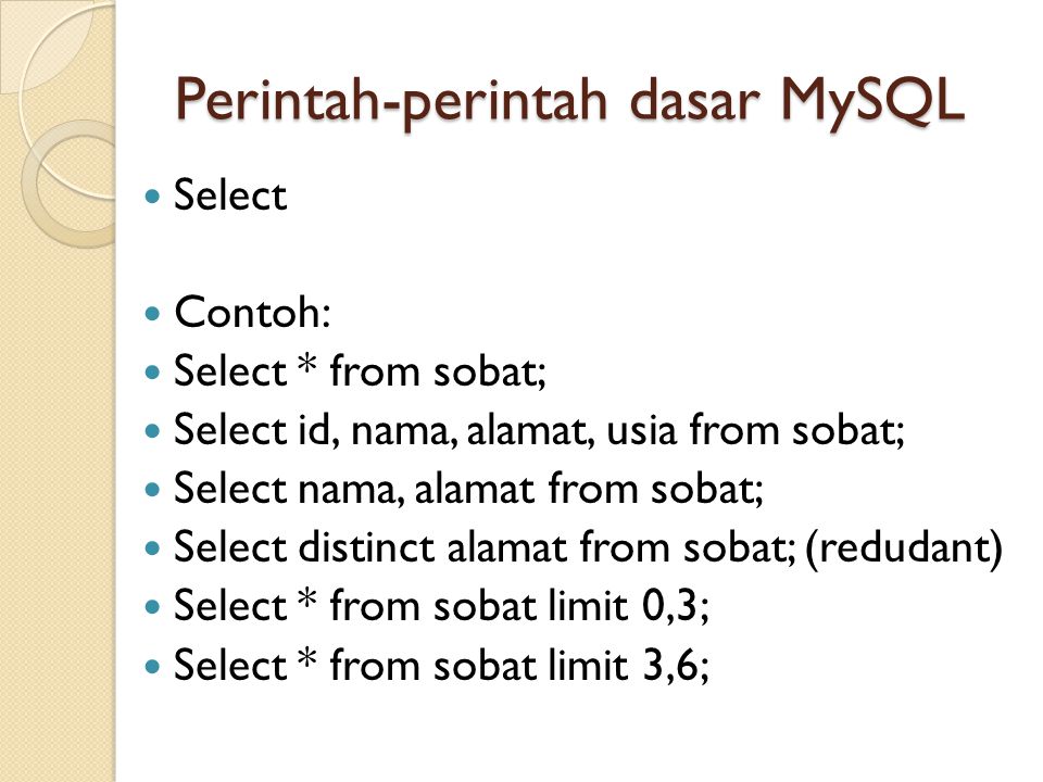 Perintah-perintah dasar MySQL  Select  Contoh:  Select * from sobat;  Select id, nama, alamat, usia from sobat;  Select nama, alamat from sobat;  Select distinct alamat from sobat; (redudant)  Select * from sobat limit 0,3;  Select * from sobat limit 3,6;