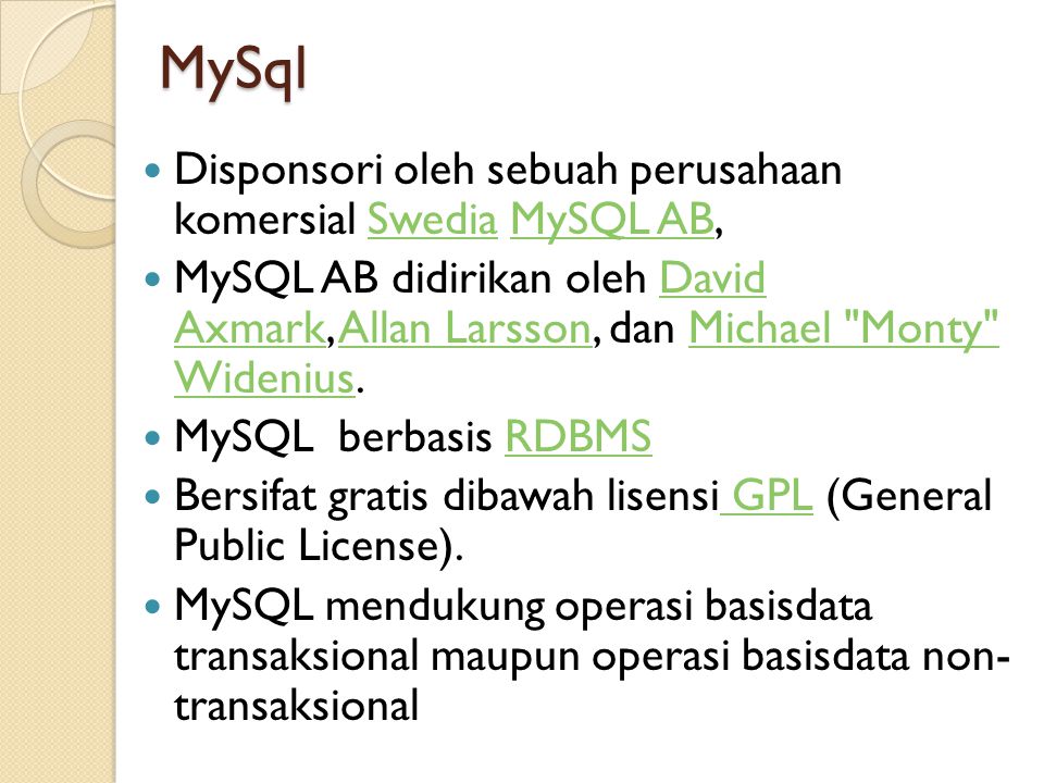MySql  Disponsori oleh sebuah perusahaan komersial Swedia MySQL AB,SwediaMySQL AB  MySQL AB didirikan oleh David Axmark, Allan Larsson, dan Michael Monty Widenius.David AxmarkAllan LarssonMichael Monty Widenius  MySQL berbasis RDBMSRDBMS  Bersifat gratis dibawah lisensi GPL (General Public License).
