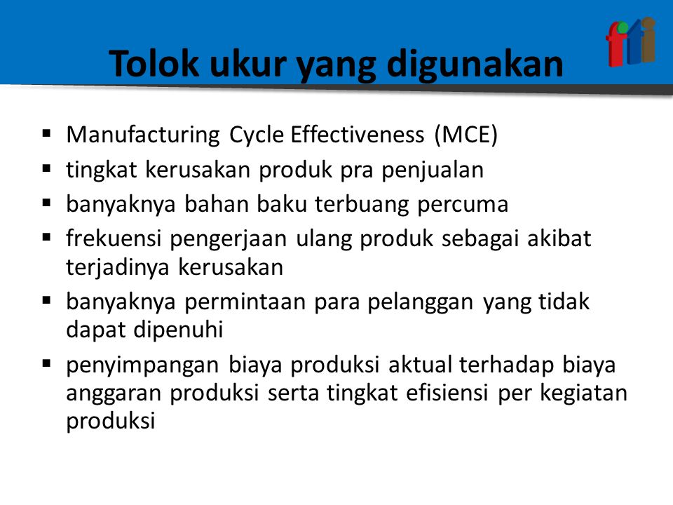 Tolok ukur yang digunakan  Manufacturing Cycle Effectiveness (MCE)  tingkat kerusakan produk pra penjualan  banyaknya bahan baku terbuang percuma  frekuensi pengerjaan ulang produk sebagai akibat terjadinya kerusakan  banyaknya permintaan para pelanggan yang tidak dapat dipenuhi  penyimpangan biaya produksi aktual terhadap biaya anggaran produksi serta tingkat efisiensi per kegiatan produksi