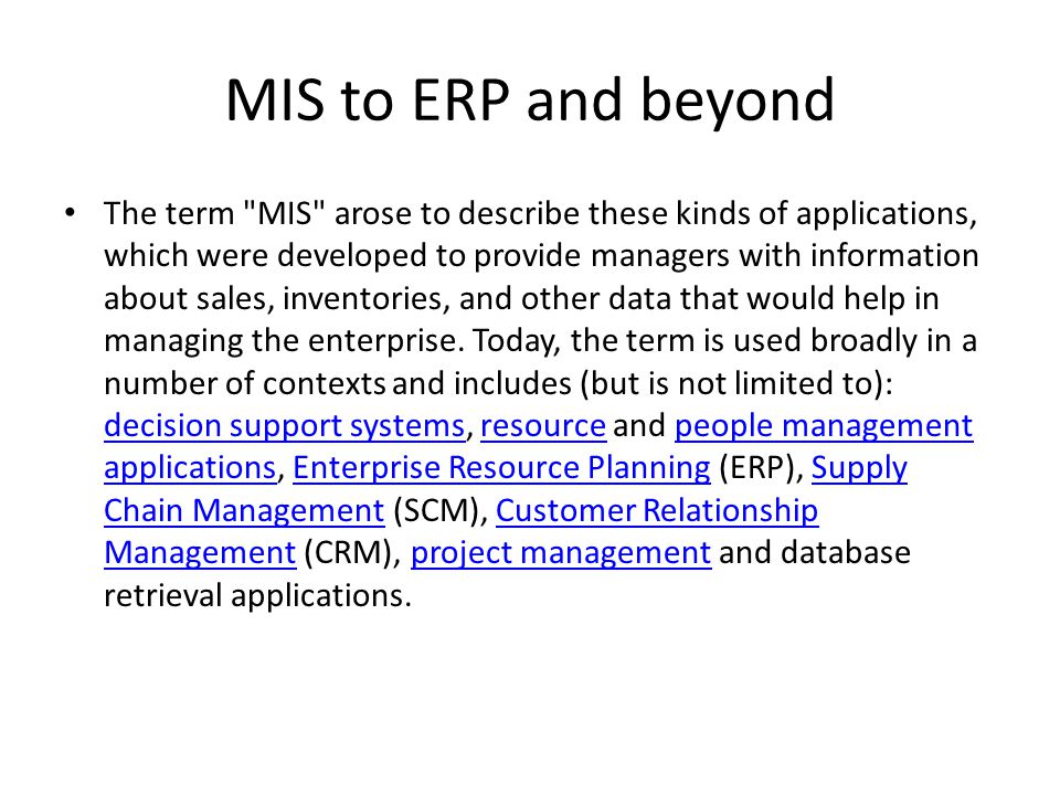 MIS to ERP and beyond • The term MIS arose to describe these kinds of applications, which were developed to provide managers with information about sales, inventories, and other data that would help in managing the enterprise.