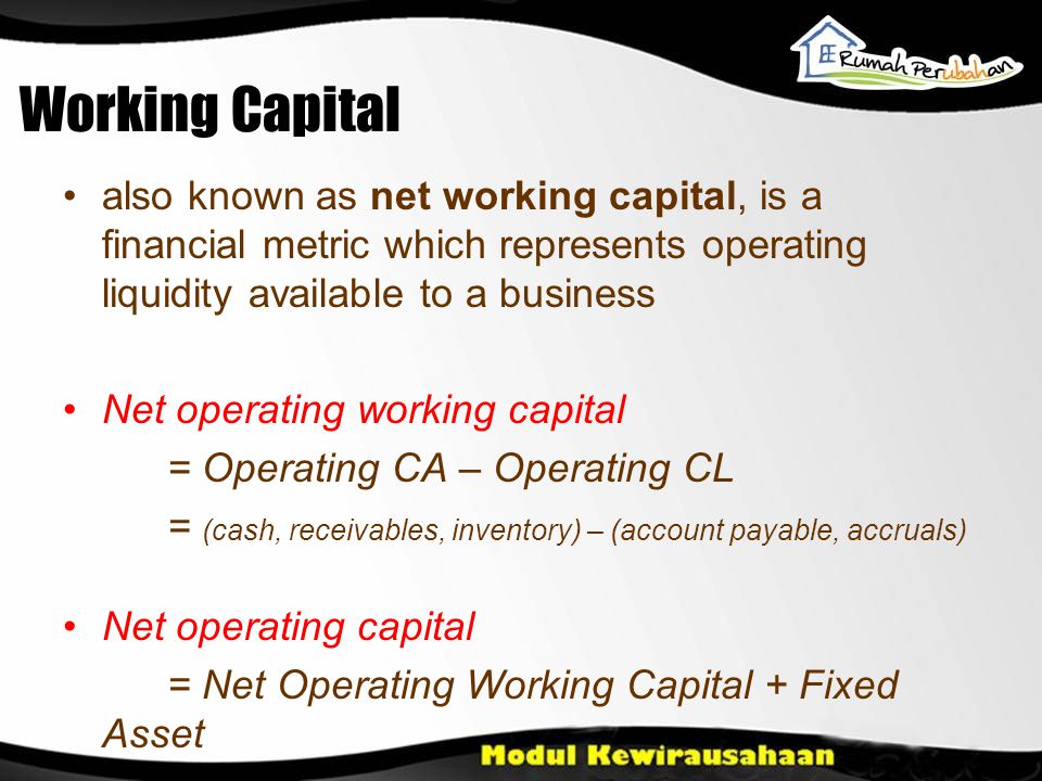Working Capital •also known as net working capital, is a financial metric which represents operating liquidity available to a business •Net operating working capital = Operating CA – Operating CL = (cash, receivables, inventory) – (account payable, accruals) •Net operating capital = Net Operating Working Capital + Fixed Asset
