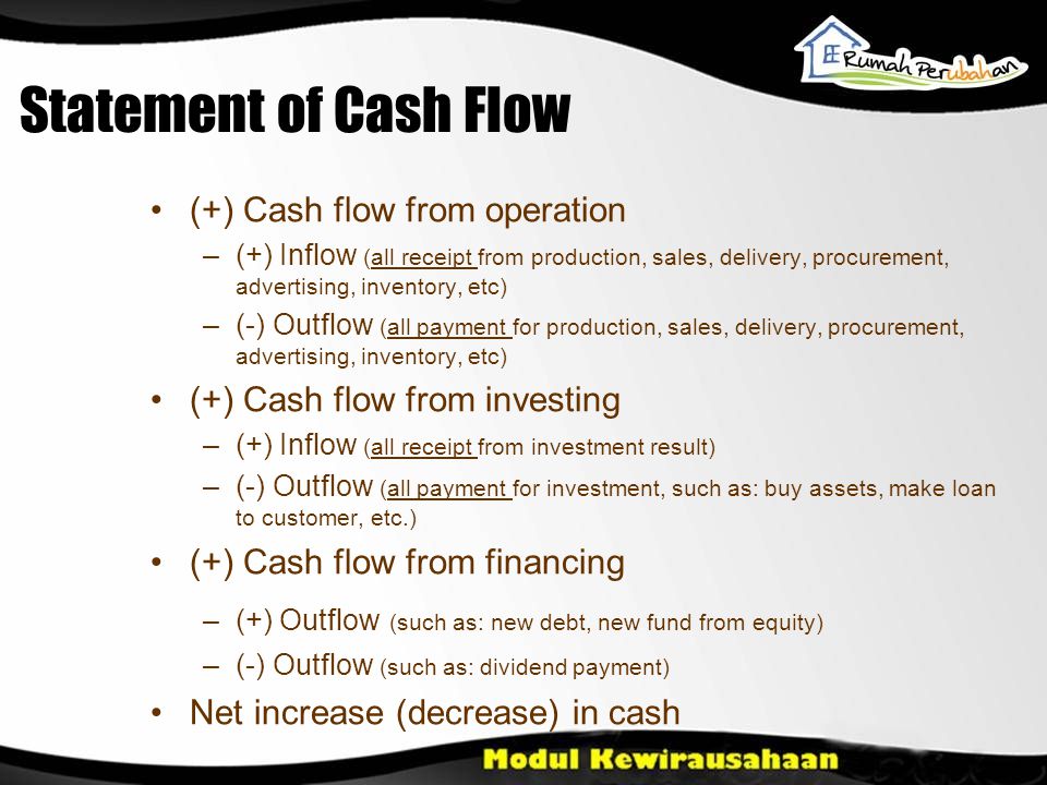 Statement of Cash Flow •(+) Cash flow from operation –(+) Inflow (all receipt from production, sales, delivery, procurement, advertising, inventory, etc) –(-) Outflow (all payment for production, sales, delivery, procurement, advertising, inventory, etc) •(+) Cash flow from investing –(+) Inflow (all receipt from investment result) –(-) Outflow (all payment for investment, such as: buy assets, make loan to customer, etc.) •(+) Cash flow from financing –(+) Outflow (such as: new debt, new fund from equity) –(-) Outflow (such as: dividend payment) •Net increase (decrease) in cash