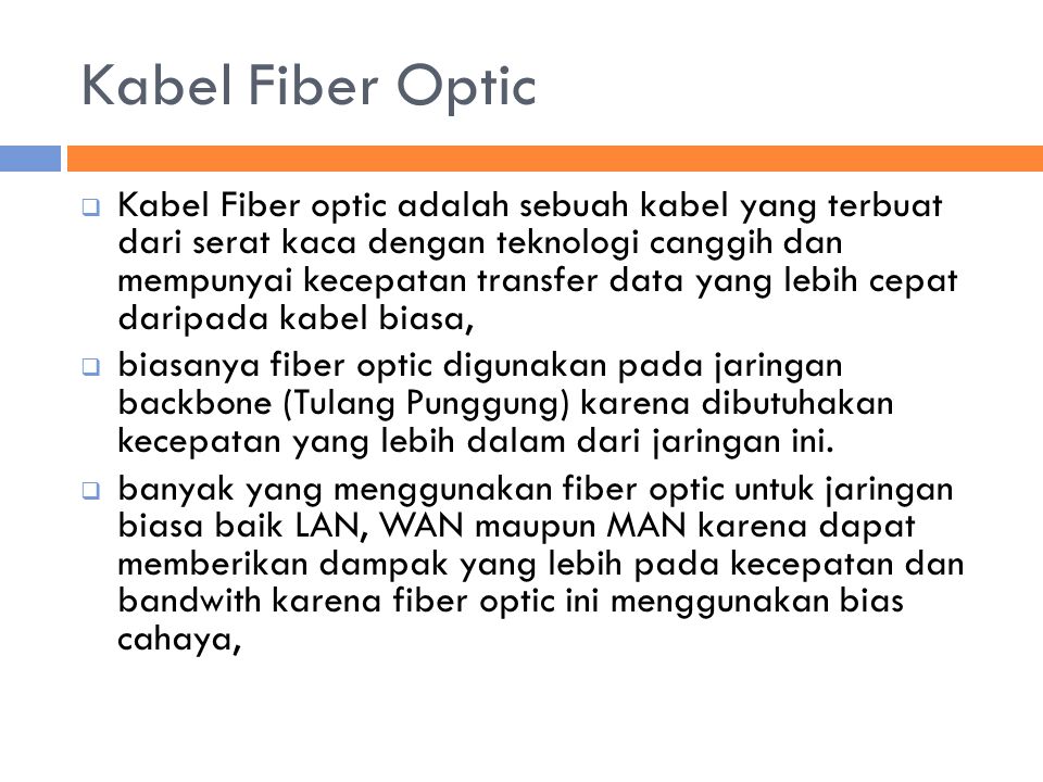 Kabel Fiber Optic  Kabel Fiber optic adalah sebuah kabel yang terbuat dari serat kaca dengan teknologi canggih dan mempunyai kecepatan transfer data yang lebih cepat daripada kabel biasa,  biasanya fiber optic digunakan pada jaringan backbone (Tulang Punggung) karena dibutuhakan kecepatan yang lebih dalam dari jaringan ini.