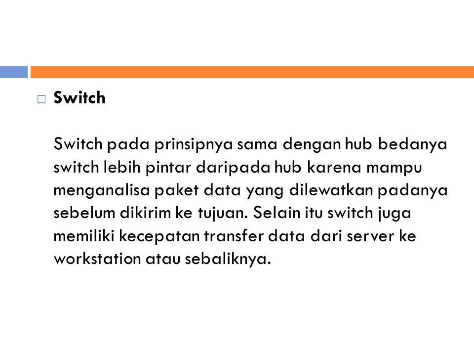  Switch Switch pada prinsipnya sama dengan hub bedanya switch lebih pintar daripada hub karena mampu menganalisa paket data yang dilewatkan padanya sebelum dikirim ke tujuan.