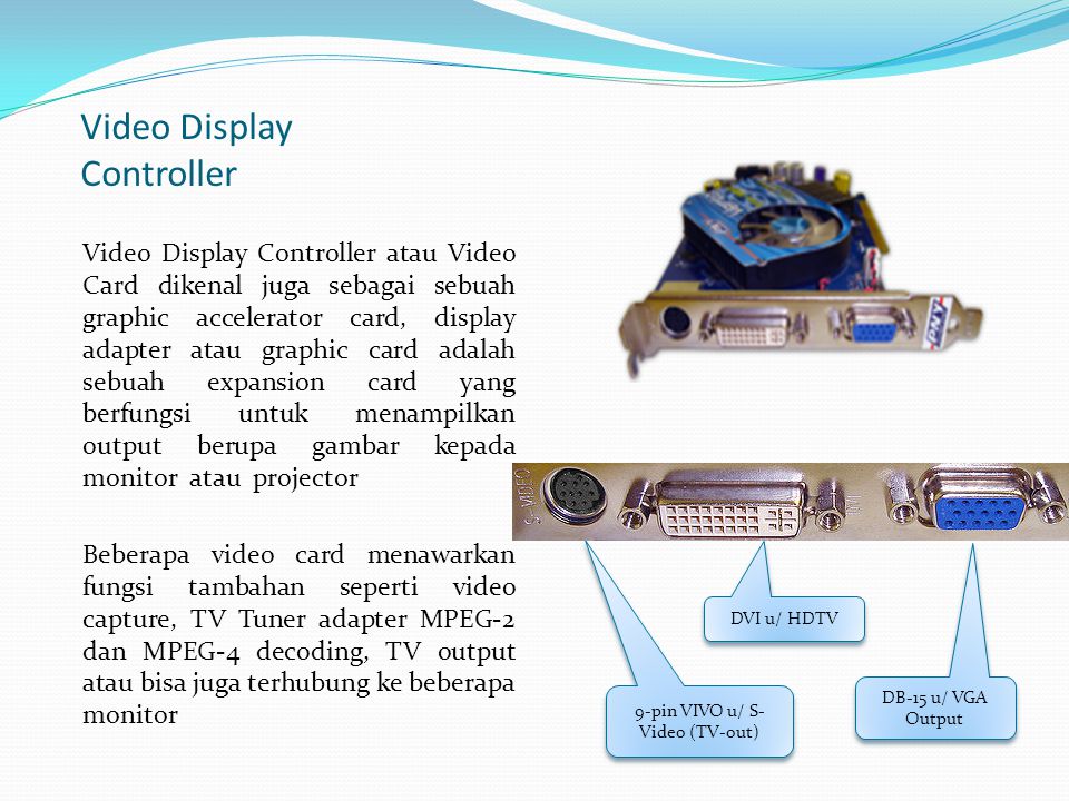 Video Display Controller Video Display Controller atau Video Card dikenal juga sebagai sebuah graphic accelerator card, display adapter atau graphic card adalah sebuah expansion card yang berfungsi untuk menampilkan output berupa gambar kepada monitor atau projector Beberapa video card menawarkan fungsi tambahan seperti video capture, TV Tuner adapter MPEG-2 dan MPEG-4 decoding, TV output atau bisa juga terhubung ke beberapa monitor 9-pin VIVO u/ S- Video (TV-out) DVI u/ HDTV DB-15 u/ VGA Output