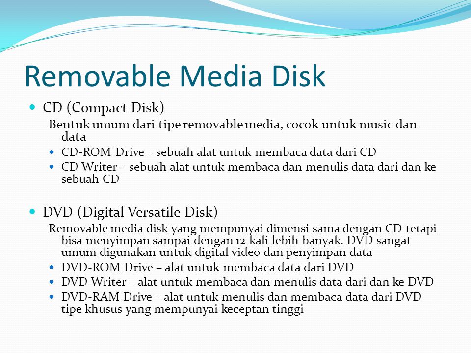 Removable Media Disk  CD (Compact Disk) Bentuk umum dari tipe removable media, cocok untuk music dan data  CD-ROM Drive – sebuah alat untuk membaca data dari CD  CD Writer – sebuah alat untuk membaca dan menulis data dari dan ke sebuah CD  DVD (Digital Versatile Disk) Removable media disk yang mempunyai dimensi sama dengan CD tetapi bisa menyimpan sampai dengan 12 kali lebih banyak.
