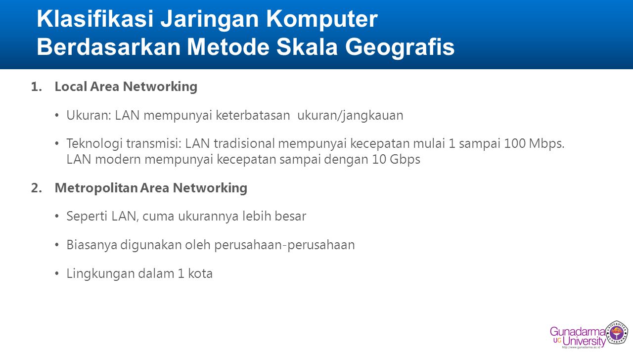 Klasifikasi Jaringan Komputer Berdasarkan Metode Skala Geografis 1.Local Area Networking • Ukuran: LAN mempunyai keterbatasan ukuran/jangkauan • Teknologi transmisi: LAN tradisional mempunyai kecepatan mulai 1 sampai 100 Mbps.