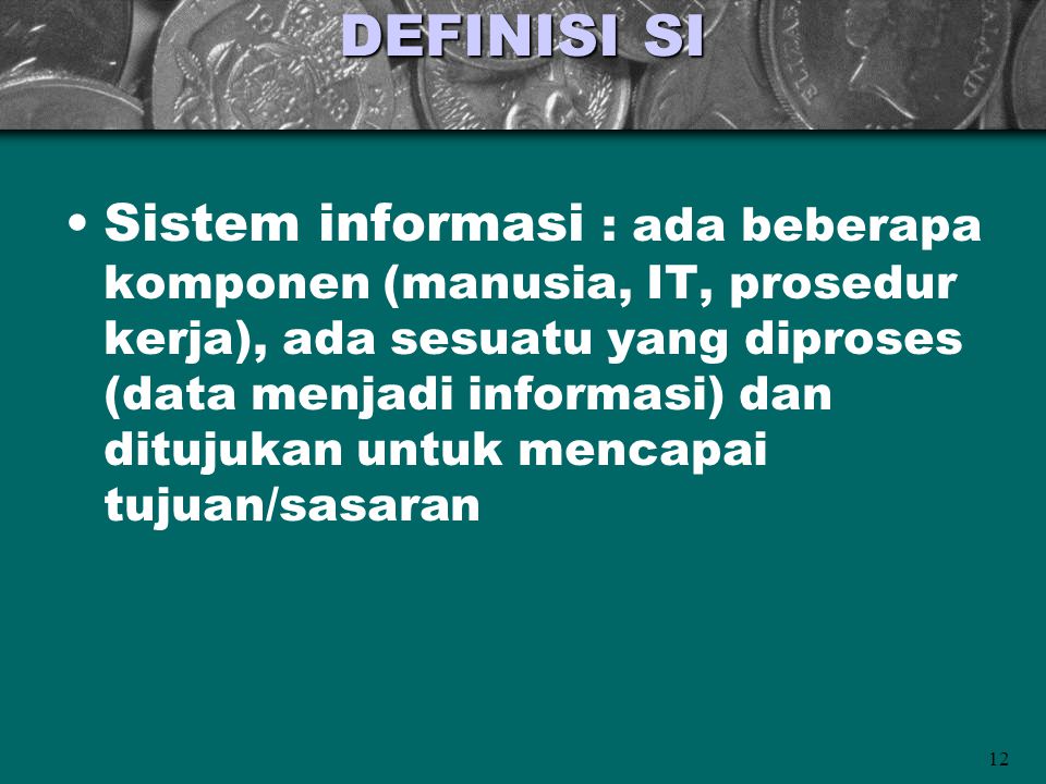 12 DEFINISI SI •Sistem informasi : ada beberapa komponen (manusia, IT, prosedur kerja), ada sesuatu yang diproses (data menjadi informasi) dan ditujukan untuk mencapai tujuan/sasaran