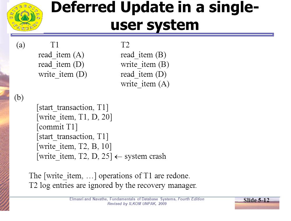 Slide 5-12 Elmasri and Navathe, Fundamentals of Database Systems, Fourth Edition Revised by ILKOM UNPAK, 2009 Deferred Update in a single- user system (a) T1T2 read_item (A)read_item (B) read_item (D)write_item (B) write_item (D)read_item (D) write_item (A) (b) [start_transaction, T1] [write_item, T1, D, 20] [commit T1] [start_transaction, T1] [write_item, T2, B, 10] [write_item, T2, D, 25]  system crash The [write_item, …] operations of T1 are redone.