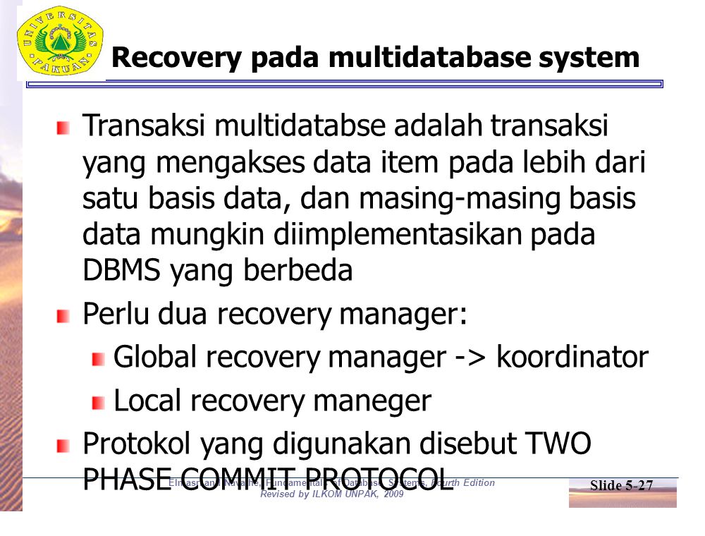 Slide 5-27 Elmasri and Navathe, Fundamentals of Database Systems, Fourth Edition Revised by ILKOM UNPAK, 2009 Recovery pada multidatabase system Transaksi multidatabse adalah transaksi yang mengakses data item pada lebih dari satu basis data, dan masing-masing basis data mungkin diimplementasikan pada DBMS yang berbeda Perlu dua recovery manager: Global recovery manager -> koordinator Local recovery maneger Protokol yang digunakan disebut TWO PHASE COMMIT PROTOCOL