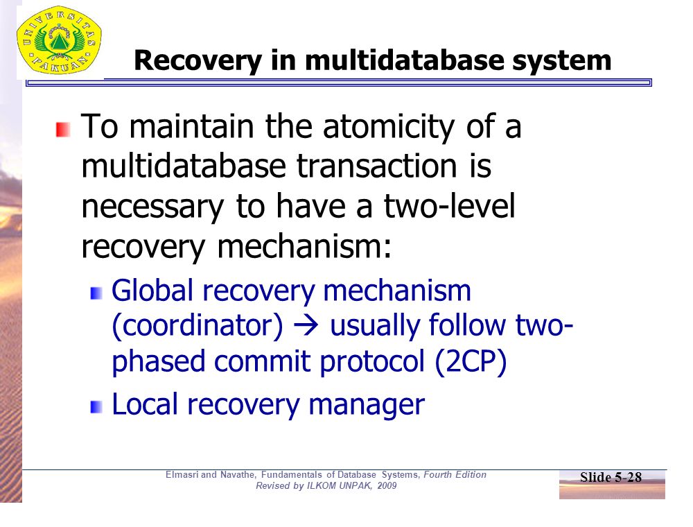 Slide 5-28 Elmasri and Navathe, Fundamentals of Database Systems, Fourth Edition Revised by ILKOM UNPAK, 2009 Recovery in multidatabase system To maintain the atomicity of a multidatabase transaction is necessary to have a two-level recovery mechanism: Global recovery mechanism (coordinator)  usually follow two- phased commit protocol (2CP) Local recovery manager