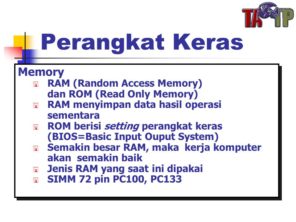 Perangkat Keras Memory  RAM (Random Access Memory) dan ROM (Read Only Memory)  RAM menyimpan data hasil operasi sementara  ROM berisi setting perangkat keras (BIOS=Basic Input Ouput System)  Semakin besar RAM, maka kerja komputer akan semakin baik  Jenis RAM yang saat ini dipakai  SIMM 72 pin PC100, PC133 Memory  RAM (Random Access Memory) dan ROM (Read Only Memory)  RAM menyimpan data hasil operasi sementara  ROM berisi setting perangkat keras (BIOS=Basic Input Ouput System)  Semakin besar RAM, maka kerja komputer akan semakin baik  Jenis RAM yang saat ini dipakai  SIMM 72 pin PC100, PC133