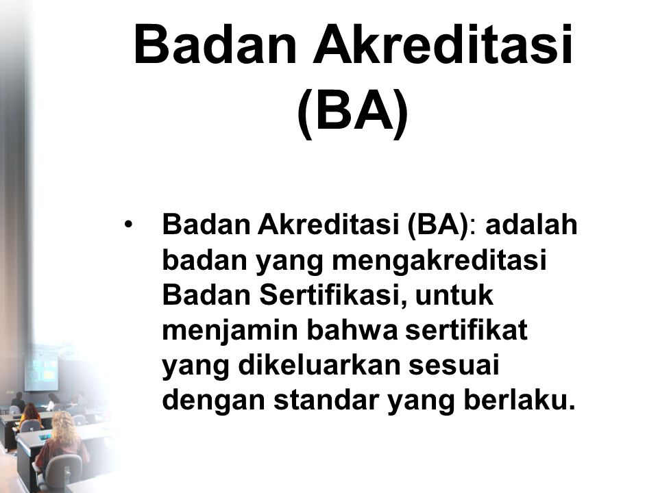 Badan Akreditasi (BA) •Badan Akreditasi (BA): adalah badan yang mengakreditasi Badan Sertifikasi, untuk menjamin bahwa sertifikat yang dikeluarkan sesuai dengan standar yang berlaku.